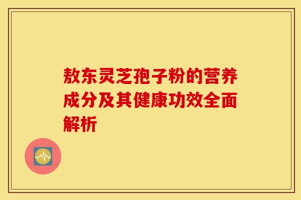 敖东灵芝孢子粉的营养成分及其健康功效全面解析