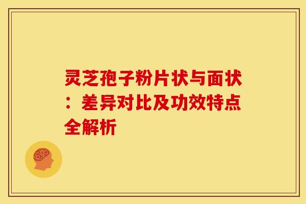 灵芝孢子粉片状与面状：差异对比及功效特点全解析
