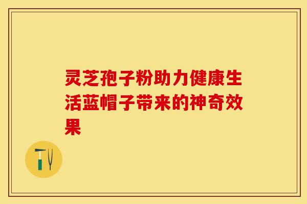 灵芝孢子粉助力健康生活蓝帽子带来的神奇效果