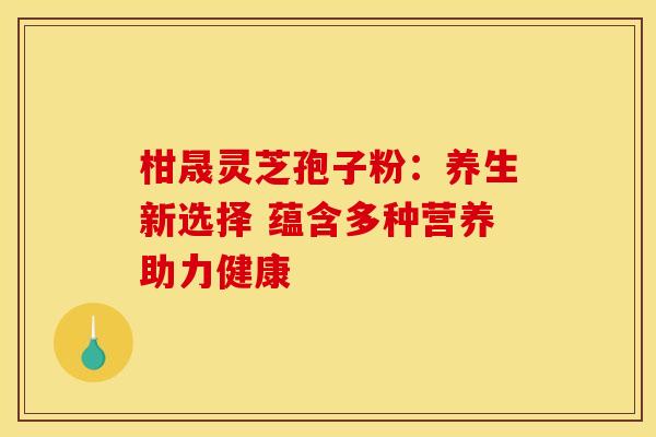 柑晟灵芝孢子粉：养生新选择 蕴含多种营养助力健康