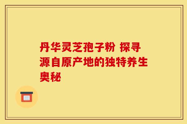 丹华灵芝孢子粉 探寻源自原产地的独特养生奥秘 丹华灵芝孢子粉 探寻源自原产地的独特养生奥秘