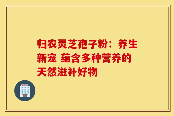 归农灵芝孢子粉：养生新宠 蕴含多种营养的天然滋补好物