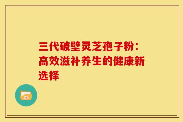 三代破壁灵芝孢子粉：高效滋补养生的健康新选择