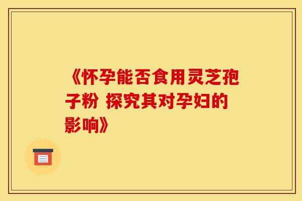《怀孕能否食用灵芝孢子粉 探究其对孕妇的影响》