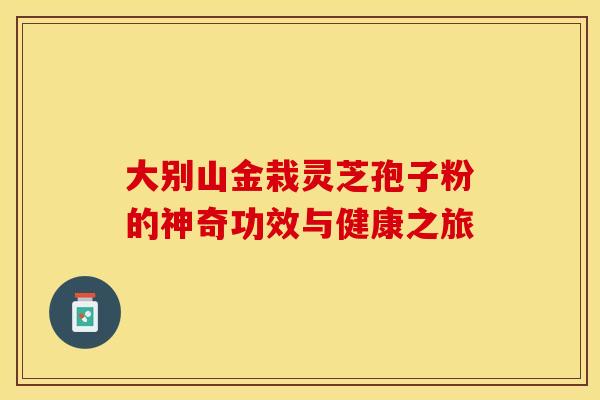 大别山金栽灵芝孢子粉的神奇功效与健康之旅 大别山金栽灵芝孢子粉的神奇功效与健康之旅