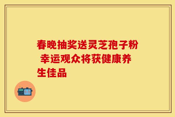 春晚抽奖送灵芝孢子粉 幸运观众将获健康养生佳品 春晚抽奖送灵芝孢子粉 幸运观众将获健康养生佳品
