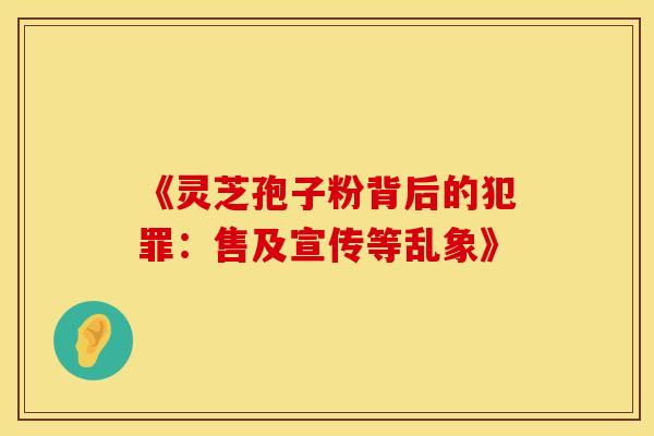 《灵芝孢子粉背后的犯罪：售及宣传等乱象》