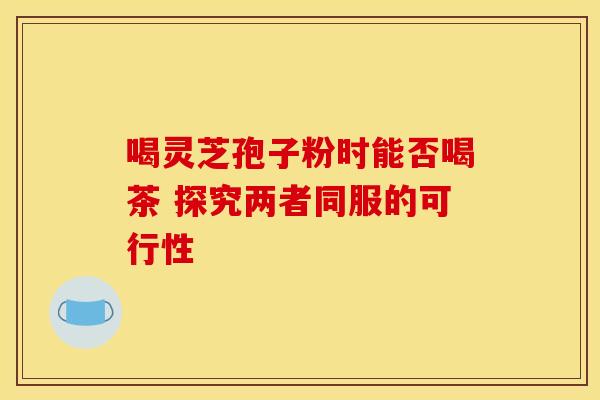 喝灵芝孢子粉时能否喝茶 探究两者同服的可行性
