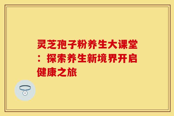 灵芝孢子粉养生大课堂：探索养生新境界开启健康之旅