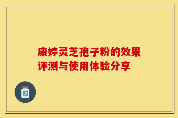 康婷灵芝孢子粉的效果评测与使用体验分享