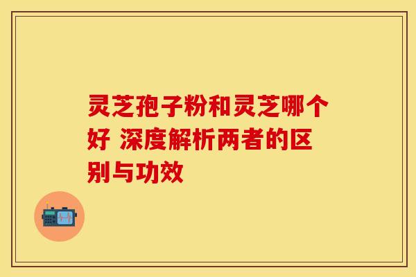 灵芝孢子粉和灵芝哪个好 深度解析两者的区别与功效