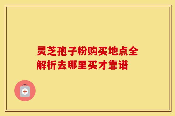 灵芝孢子粉购买地点全解析去哪里买才靠谱
