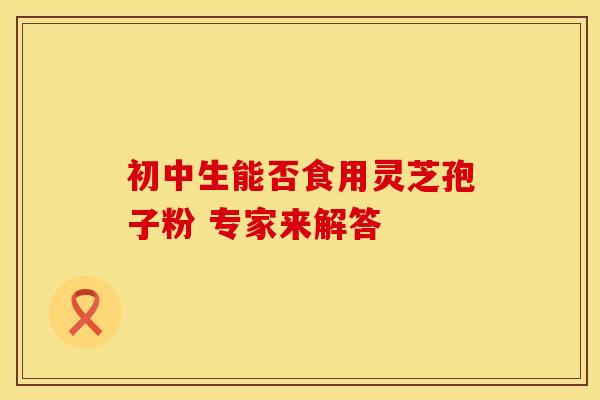 初中生能否食用灵芝孢子粉 专家来解答