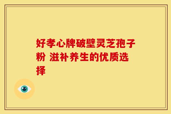 好孝心牌破壁灵芝孢子粉 滋补养生的优质选择