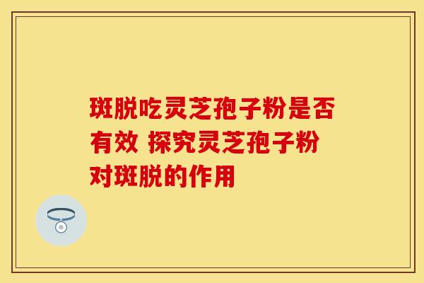 斑脱吃灵芝孢子粉是否有效 探究灵芝孢子粉对斑脱的作用