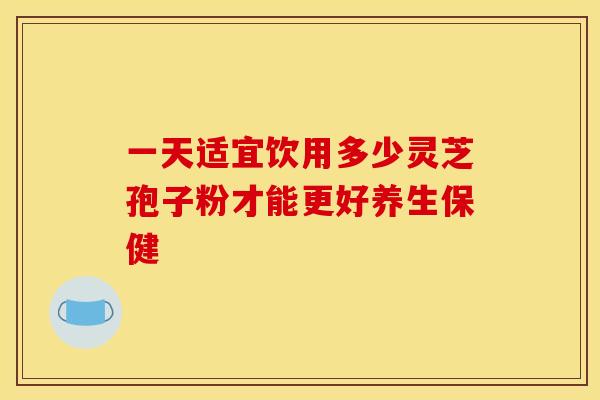 一天适宜饮用多少灵芝孢子粉才能更好养生保健