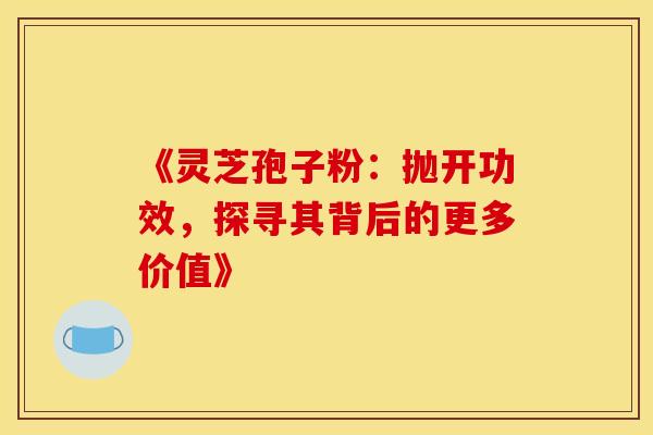《灵芝孢子粉：抛开功效，探寻其背后的更多价值》