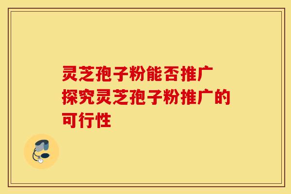 灵芝孢子粉能否推广 探究灵芝孢子粉推广的可行性 灵芝孢子粉能否推广 探究灵芝孢子粉推广的可行性