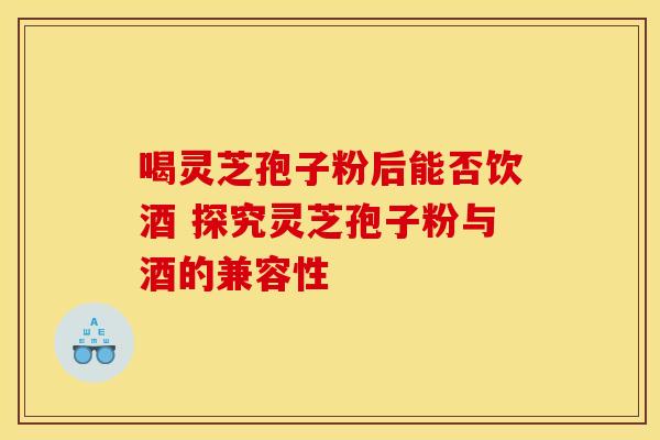 喝灵芝孢子粉后能否饮酒 探究灵芝孢子粉与酒的兼容性