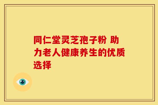 同仁堂灵芝孢子粉 助力老人健康养生的优质选择
