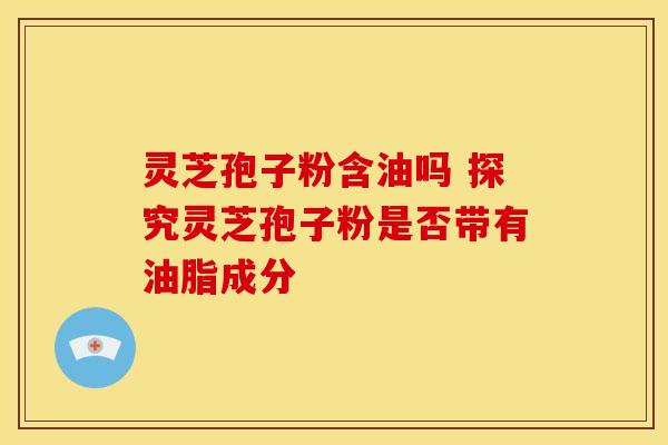 灵芝孢子粉含油吗 探究灵芝孢子粉是否带有油脂成分 灵芝孢子粉含油吗 探究灵芝孢子粉是否带有油脂成分