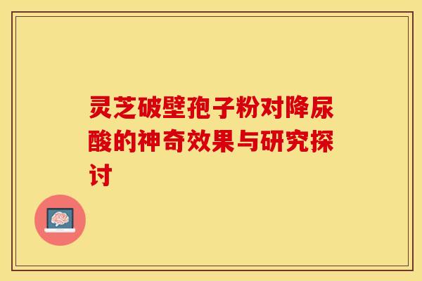灵芝破壁孢子粉对降尿酸的神奇效果与研究探讨