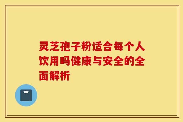 灵芝孢子粉适合每个人饮用吗健康与安全的全面解析
