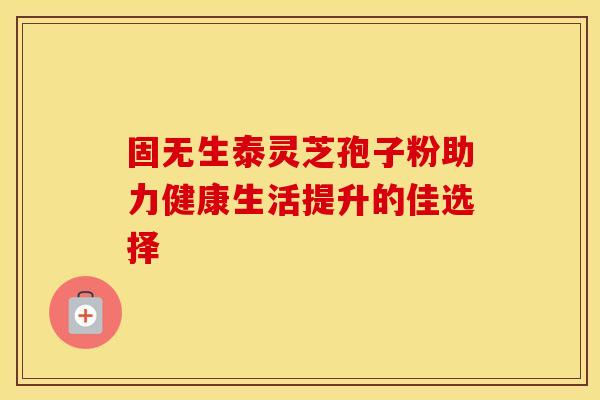 固无生泰灵芝孢子粉助力健康生活提升的佳选择