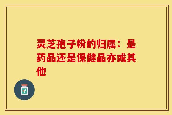 灵芝孢子粉的归属：是药品还是保健品亦或其他
