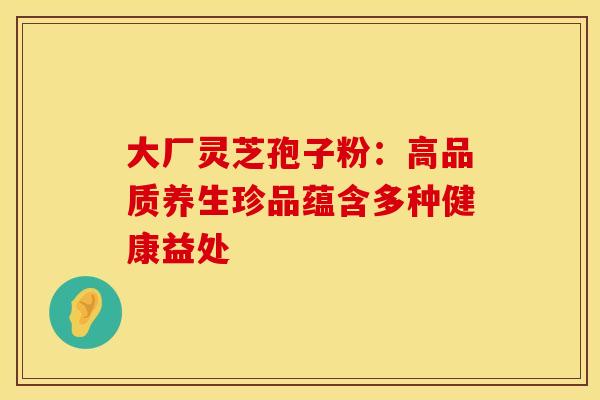 大厂灵芝孢子粉：高品质养生珍品蕴含多种健康益处