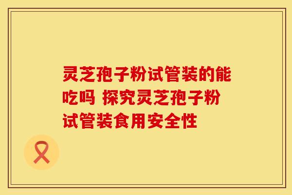 灵芝孢子粉试管装的能吃吗 探究灵芝孢子粉试管装食用安全性 灵芝孢子粉试管装的能吃吗 探究灵芝孢子粉试管装食用安全性