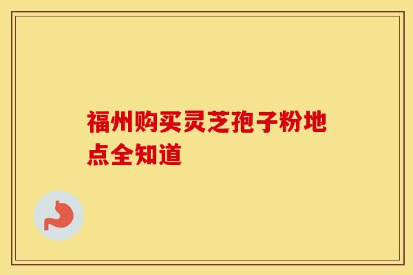 福州购买灵芝孢子粉地点全知道 福州购买灵芝孢子粉地点全知道