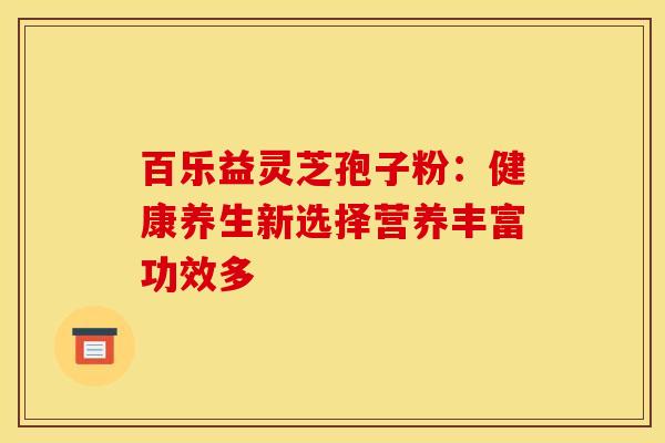 百乐益灵芝孢子粉:健康养生新选择营养丰富功效多 百乐益灵芝孢子粉:健康养生新选择营养丰富功效多