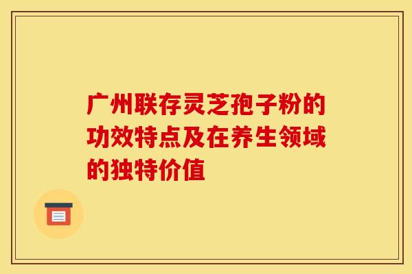 广州联存灵芝孢子粉的功效特点及在养生领域的独特价值