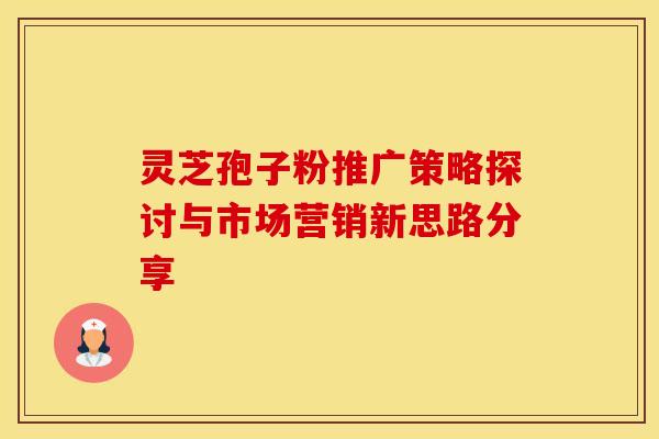 灵芝孢子粉推广策略探讨与市场营销新思路分享