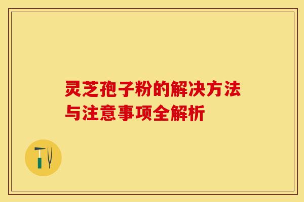灵芝孢子粉的解决方法与注意事项全解析 灵芝孢子粉的解决方法与注意事项全解析