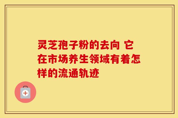 灵芝孢子粉的去向 它在市场养生领域有着怎样的流通轨迹