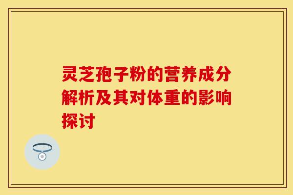 灵芝孢子粉的营养成分解析及其对体重的影响探讨 灵芝孢子粉的营养成分解析及其对体重的影响探讨