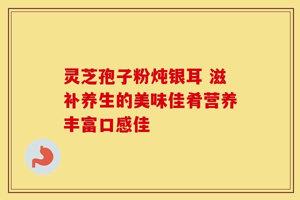 灵芝孢子粉炖银耳 滋补养生的美味佳肴营养丰富口感佳