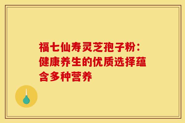 福七仙寿灵芝孢子粉：健康养生的优质选择蕴含多种营养