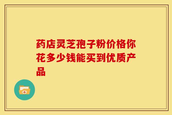 药店灵芝孢子粉价格你花多少钱能买到优质产品