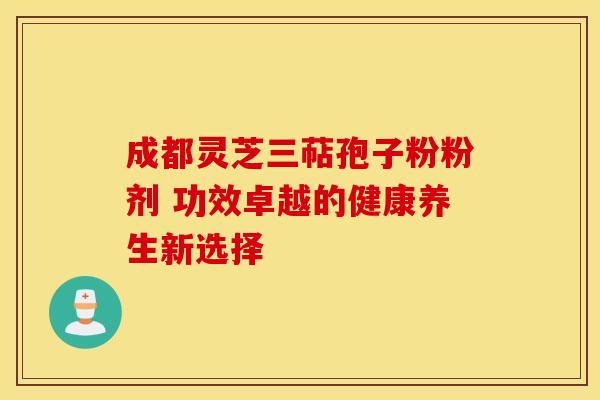 成都灵芝三萜孢子粉粉剂 功效卓越的健康养生新选择 成都灵芝三萜孢子粉粉剂 功效卓越的健康养生新选择