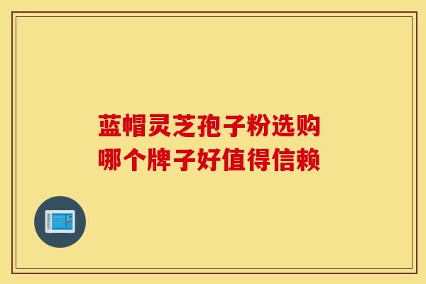 蓝帽灵芝孢子粉选购 哪个牌子好值得信赖 蓝帽灵芝孢子粉选购 哪个牌子好值得信赖