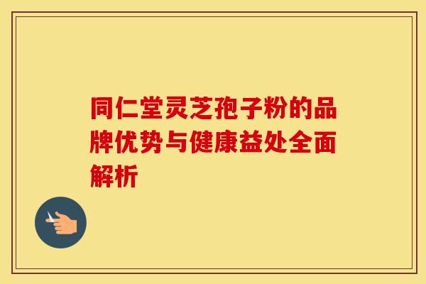同仁堂灵芝孢子粉的品牌优势与健康益处全面解析 同仁堂灵芝孢子粉的品牌优势与健康益处全面解析