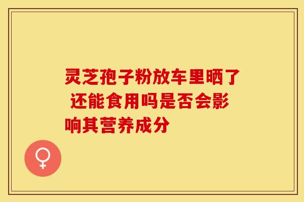 灵芝孢子粉放车里晒了 还能食用吗是否会影响其营养成分