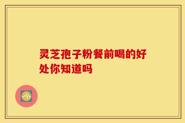 灵芝孢子粉餐前喝的好处你知道吗