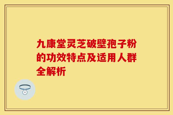 九康堂灵芝破壁孢子粉的功效特点及适用人群全解析