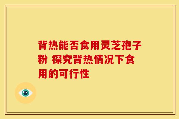 背热能否食用灵芝孢子粉 探究背热情况下食用的可行性
