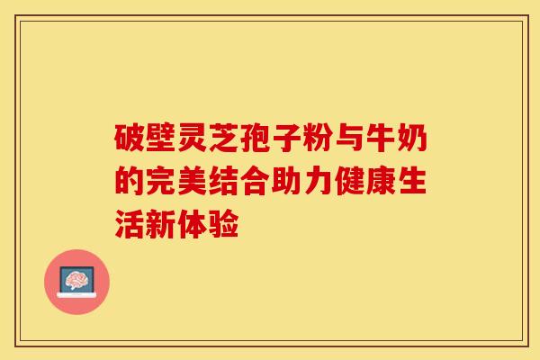 破壁灵芝孢子粉与牛奶的完美结合助力健康生活新体验