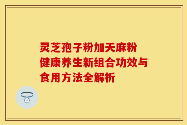 灵芝孢子粉加天麻粉 健康养生新组合功效与食用方法全解析